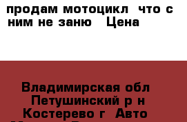 продам мотоцикл. что с ним не заню › Цена ­ 10 000 - Владимирская обл., Петушинский р-н, Костерево г. Авто » Мото   . Владимирская обл.